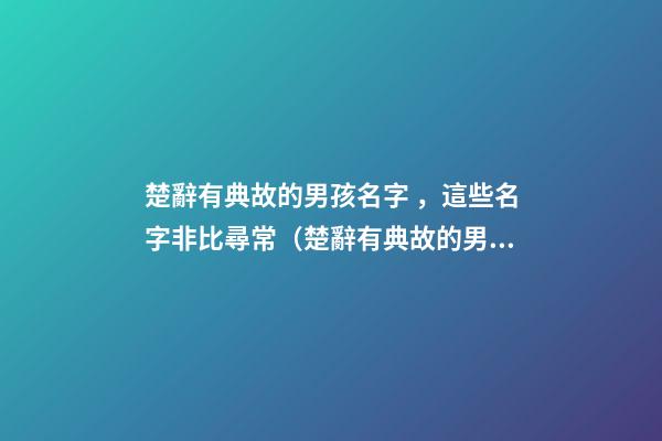 楚辭有典故的男孩名字，這些名字非比尋常（楚辭有典故的男孩名字,這些名字非比尋常好聽）